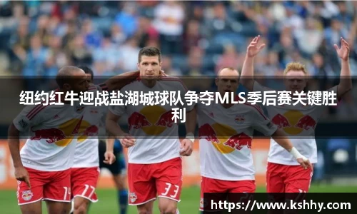 纽约红牛迎战盐湖城球队争夺MLS季后赛关键胜利
